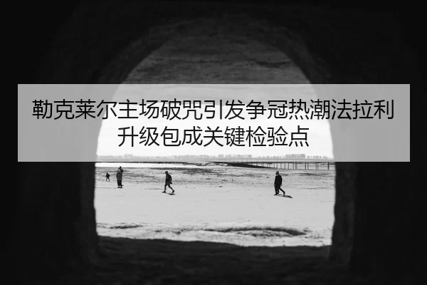 勒克莱尔主场破咒引发争冠热潮法拉利升级包成关键检验点