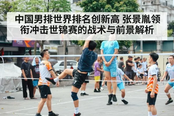 中国男排世界排名创新高 张景胤领衔冲击世锦赛的战术与前景解析