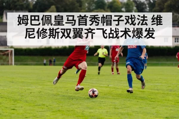 姆巴佩皇马首秀帽子戏法 维尼修斯双翼齐飞战术爆发