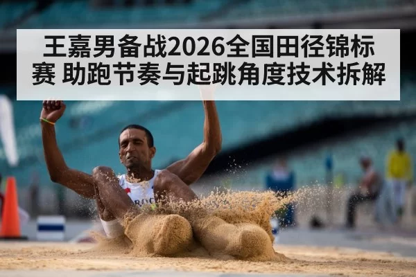 王嘉男备战2026全国田径锦标赛 助跑节奏与起跳角度技术拆解